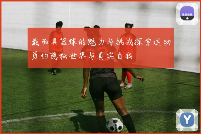 戴面具篮球的魅力与挑战探索运动员的隐秘世界与真实自我