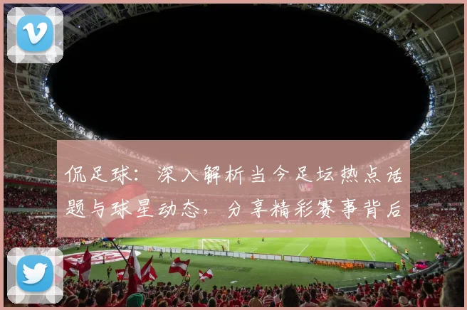 侃足球：深入解析当今足坛热点话题与球星动态，分享精彩赛事背后的故事与见解