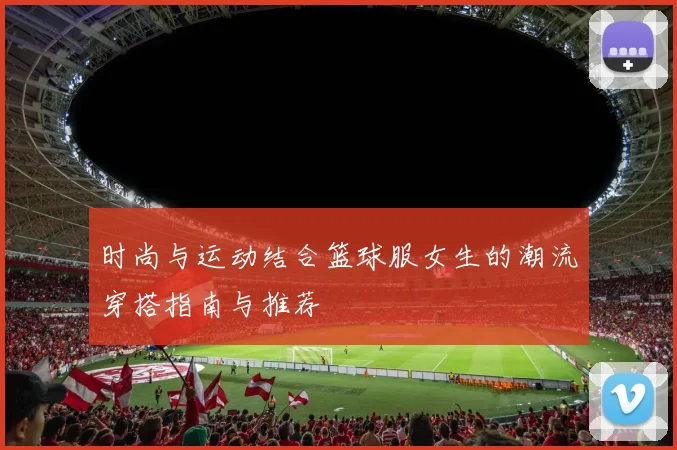 时尚与运动结合篮球服女生的潮流穿搭指南与推荐